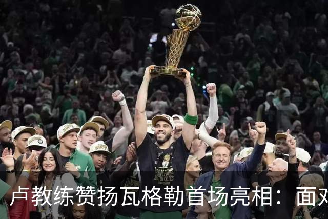 卢教练赞扬瓦格勒首场亮相：面对强敌毫无失误